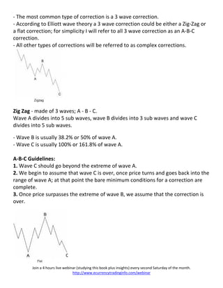 - The most common type of correction is a 3 wave correction.
- According to Elliott wave theory a 3 wave correction could be either a Zig-Zag or
a flat correction; for simplicity I will refer to all 3 wave correction as an A-B-C
correction.
- All other types of corrections will be referred to as complex corrections.




Zig Zag - made of 3 waves; A - B - C.
Wave A divides into 5 sub waves, wave B divides into 3 sub waves and wave C
divides into 5 sub waves.

- Wave B is usually 38.2% or 50% of wave A.
- Wave C is usually 100% or 161.8% of wave A.

A-B-C Guidelines:
1. Wave C should go beyond the extreme of wave A.
2. We begin to assume that wave C is over, once price turns and goes back into the
range of wave A; at that point the bare minimum conditions for a correction are
complete.
3. Once price surpasses the extreme of wave B, we assume that the correction is
over.




        Join a 4 hours live webinar (studying this book plus insights) every second Saturday of the month.
                                 http://www.ecurrencytradinginfo.com/webinar
 