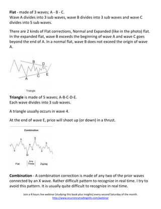 Flat - made of 3 waves; A - B - C.
Wave A divides into 3 sub waves, wave B divides into 3 sub waves and wave C
divides into 5 sub waves.

There are 2 kinds of Flat corrections, Normal and Expanded (like in the photo) flat.
In the expanded flat, wave B exceeds the beginning of wave A and wave C goes
beyond the end of A. In a normal flat, wave B does not exceed the origin of wave
A.




Triangle is made of 5 waves; A-B-C-D-E.
Each wave divides into 3 sub waves.

A triangle usually occurs in wave 4.

At the end of wave E, price will shoot up (or down) in a thrust.




Combination - A combination correction is made of any two of the prior waves
connected by an X wave. Rather difficult pattern to recognize in real time. I try to
avoid this pattern. It is usually quite difficult to recognize in real time.
        Join a 4 hours live webinar (studying this book plus insights) every second Saturday of the month.
                                 http://www.ecurrencytradinginfo.com/webinar
 