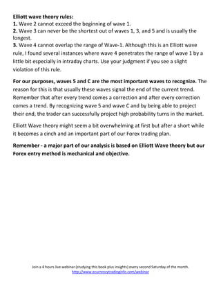 Elliott wave theory rules:
1. Wave 2 cannot exceed the beginning of wave 1.
2. Wave 3 can never be the shortest out of waves 1, 3, and 5 and is usually the
longest.
3. Wave 4 cannot overlap the range of Wave-1. Although this is an Elliott wave
rule, I found several instances where wave 4 penetrates the range of wave 1 by a
little bit especially in intraday charts. Use your judgment if you see a slight
violation of this rule.

For our purposes, waves 5 and C are the most important waves to recognize. The
reason for this is that usually these waves signal the end of the current trend.
Remember that after every trend comes a correction and after every correction
comes a trend. By recognizing wave 5 and wave C and by being able to project
their end, the trader can successfully project high probability turns in the market.

Elliott Wave theory might seem a bit overwhelming at first but after a short while
it becomes a cinch and an important part of our Forex trading plan.

Remember - a major part of our analysis is based on Elliott Wave theory but our
Forex entry method is mechanical and objective.




        Join a 4 hours live webinar (studying this book plus insights) every second Saturday of the month.
                                 http://www.ecurrencytradinginfo.com/webinar
 