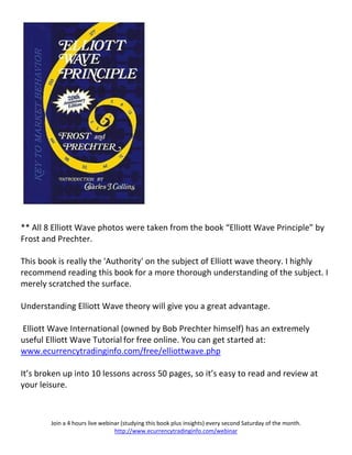 ** All 8 Elliott Wave photos were taken from the book “Elliott Wave Principle” by
Frost and Prechter.

This book is really the 'Authority' on the subject of Elliott wave theory. I highly
recommend reading this book for a more thorough understanding of the subject. I
merely scratched the surface.

Understanding Elliott Wave theory will give you a great advantage.

Elliott Wave International (owned by Bob Prechter himself) has an extremely
useful Elliott Wave Tutorial for free online. You can get started at:
www.ecurrencytradinginfo.com/free/elliottwave.php

It’s broken up into 10 lessons across 50 pages, so it’s easy to read and review at
your leisure.



        Join a 4 hours live webinar (studying this book plus insights) every second Saturday of the month.
                                 http://www.ecurrencytradinginfo.com/webinar
 