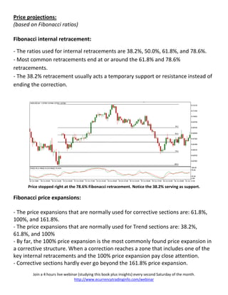 Price projections:
(based on Fibonacci ratios)

Fibonacci internal retracement:

- The ratios used for internal retracements are 38.2%, 50.0%, 61.8%, and 78.6%.
- Most common retracements end at or around the 61.8% and 78.6%
retracements.
- The 38.2% retracement usually acts a temporary support or resistance instead of
ending the correction.




      Price stopped right at the 78.6% Fibonacci retracement. Notice the 38.2% serving as support.

Fibonacci price expansions:

- The price expansions that are normally used for corrective sections are: 61.8%,
100%, and 161.8%.
- The price expansions that are normally used for Trend sections are: 38.2%,
61.8%, and 100%
- By far, the 100% price expansion is the most commonly found price expansion in
a corrective structure. When a correction reaches a zone that includes one of the
key internal retracements and the 100% price expansion pay close attention.
- Corrective sections hardly ever go beyond the 161.8% price expansion.
        Join a 4 hours live webinar (studying this book plus insights) every second Saturday of the month.
                                 http://www.ecurrencytradinginfo.com/webinar
 