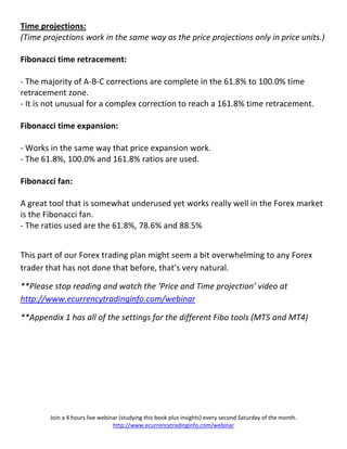 Time projections:
(Time projections work in the same way as the price projections only in price units.)

Fibonacci time retracement:

- The majority of A-B-C corrections are complete in the 61.8% to 100.0% time
retracement zone.
- It is not unusual for a complex correction to reach a 161.8% time retracement.

Fibonacci time expansion:

- Works in the same way that price expansion work.
- The 61.8%, 100.0% and 161.8% ratios are used.

Fibonacci fan:

A great tool that is somewhat underused yet works really well in the Forex market
is the Fibonacci fan.
- The ratios used are the 61.8%, 78.6% and 88.5%


This part of our Forex trading plan might seem a bit overwhelming to any Forex
trader that has not done that before, that’s very natural.

**Please stop reading and watch the ‘Price and Time projection’ video at
http://www.ecurrencytradinginfo.com/webinar

**Appendix 1 has all of the settings for the different Fibo tools (MT5 and MT4)




        Join a 4 hours live webinar (studying this book plus insights) every second Saturday of the month.
                                 http://www.ecurrencytradinginfo.com/webinar
 