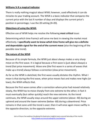 Williams % R a magical indicator

There is really nothing magical about W%R; however, used effectively it can do
miracles to your trading account. The W%R is a basic indicator that compares the
current price with the last X number of days and displays the current price’s
position in percentage, I use the 20 setting (X=20).

Objectives of using the W%R:

Effective use of W%R helps me resolve the following most critical issue:

Determining which time frame/s will serve me best in viewing the market most
effectively. I specifically want to know which time frame will give me a definite
and dependable signal for the end of the current move (also the beginning of the
possible new trend).

The nature of the W%R

Because of its simple formula, the W%R just about always makes a very sharp
move on the first wave. It is logical because a first wave is (just about always) a
trend (fast price movement). Wave one (the first wave in a series of waves that
make up a trend) always follows a correction (slow price movement).

As far as the W%R is sketched, the first wave usually dictates the rhythm. What I
mean is that during the first wave, when price moves fast and makes new highs (or
lows), the W%R reflects that.

Because the first wave comes after a correction where price had moved relatively
slowly, the W%R has to move sharply from one extreme to the other; in fact it
must eventually (but rather quickly) reach the new extreme. As the trend
continues, the W%R usually stays around the upper extreme (above -40) during an
uptrend and around the lower extreme (below -60) during a downtrend. Price
remains in that zone until the trend is over; then it will once again move swiftly in
the opposite direction, to the opposite extreme.

        Join a 4 hours live webinar (studying this book plus insights) every second Saturday of the month.
                                 http://www.ecurrencytradinginfo.com/webinar
 