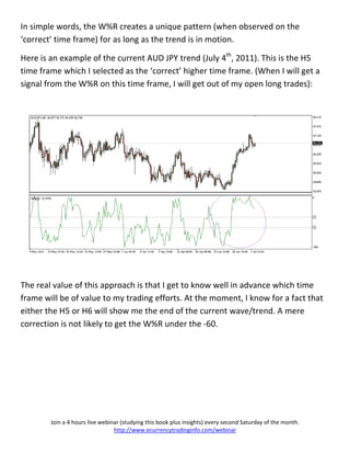 In simple words, the W%R creates a unique pattern (when observed on the
‘correct’ time frame) for as long as the trend is in motion.

Here is an example of the current AUD JPY trend (July 4th, 2011). This is the H5
time frame which I selected as the ‘correct’ higher time frame. (When I will get a
signal from the W%R on this time frame, I will get out of my open long trades):




The real value of this approach is that I get to know well in advance which time
frame will be of value to my trading efforts. At the moment, I know for a fact that
either the H5 or H6 will show me the end of the current wave/trend. A mere
correction is not likely to get the W%R under the -60.




        Join a 4 hours live webinar (studying this book plus insights) every second Saturday of the month.
                                 http://www.ecurrencytradinginfo.com/webinar
 