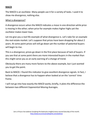 MACD

The MACD is an oscillator. Many people use it for a variety of tasks. I used it to
show me divergence, nothing else.

What is divergence?

A divergence occurs when the MACD indicates a move in one direction while price
is moving in the other; when price for example makes higher highs yet the
oscillator makes lower lows.

Let me give you a real life example of what divergence is. Let’s take for an example
the real estate market. Let’s suppose that prices have been dropping for about 2
years. At some point prices will still go down yet the number of potential buyers
will begin to rise.

This is a divergence; prices go down in the first place because of lack of buyers. If
you see that at some point there are more interested buyers in the market than
this might serve you as an early warning of a change of trend.

Obviously there are many more factors to the above example, but I just wanted
you to get the point.

Back to MACD. I found this indicator to give excellent divergence signals. In fact, I
believe that a divergence has to happen when looked at on the ‘correct’ time
frame.

I will not go into how exactly the MACD works; briefly, it plots the difference the
between two different Exponential Moving Averages.




        Join a 4 hours live webinar (studying this book plus insights) every second Saturday of the month.
                                 http://www.ecurrencytradinginfo.com/webinar
 