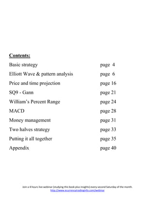 Contents:
Basic strategy                                                              page 4
Elliott Wave & pattern analysis                                             page 6
Price and time projection                                                   page 16
SQ9 - Gann                                                                  page 21
William’s Percent Range                                                     page 24
MACD                                                                        page 28
Money management                                                            page 31
Two halves strategy                                                         page 33
Putting it all together                                                     page 35
Appendix                                                                    page 40




       Join a 4 hours live webinar (studying this book plus insights) every second Saturday of the month.
                                http://www.ecurrencytradinginfo.com/webinar
 