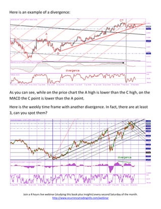 Here is an example of a divergence:




As you can see, while on the price chart the A high is lower than the C high, on the
MACD the C point is lower than the A point.

Here is the weekly time frame with another divergence. In fact, there are at least
3, can you spot them?




        Join a 4 hours live webinar (studying this book plus insights) every second Saturday of the month.
                                 http://www.ecurrencytradinginfo.com/webinar
 