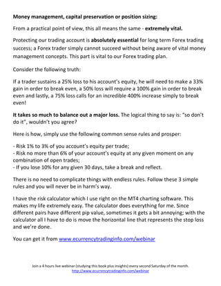 Money management, capital preservation or position sizing:

From a practical point of view, this all means the same - extremely vital.

Protecting our trading account is absolutely essential for long term Forex trading
success; a Forex trader simply cannot succeed without being aware of vital money
management concepts. This part is vital to our Forex trading plan.

Consider the following truth:

If a trader sustains a 25% loss to his account’s equity, he will need to make a 33%
gain in order to break even, a 50% loss will require a 100% gain in order to break
even and lastly, a 75% loss calls for an incredible 400% increase simply to break
even!

It takes so much to balance out a major loss. The logical thing to say is: “so don’t
do it”, wouldn’t you agree?

Here is how, simply use the following common sense rules and prosper:

- Risk 1% to 3% of you account’s equity per trade;
- Risk no more than 6% of your account’s equity at any given moment on any
combination of open trades;
- If you lose 10% for any given 30 days, take a break and reflect.

There is no need to complicate things with endless rules. Follow these 3 simple
rules and you will never be in harm’s way.

I have the risk calculator which I use right on the MT4 charting software. This
makes my life extremely easy. The calculator does everything for me. Since
different pairs have different pip value, sometimes it gets a bit annoying; with the
calculator all I have to do is move the horizontal line that represents the stop loss
and we’re done.

You can get it from www.ecurrencytradinginfo.com/webinar



        Join a 4 hours live webinar (studying this book plus insights) every second Saturday of the month.
                                 http://www.ecurrencytradinginfo.com/webinar
 