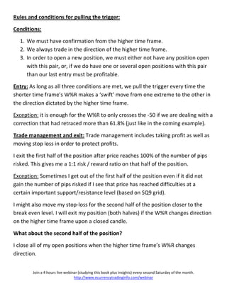 Rules and conditions for pulling the trigger:

Conditions:

  1. We must have confirmation from the higher time frame.
  2. We always trade in the direction of the higher time frame.
  3. In order to open a new position, we must either not have any position open
     with this pair, or, if we do have one or several open positions with this pair
     than our last entry must be profitable.

Entry: As long as all three conditions are met, we pull the trigger every time the
shorter time frame’s W%R makes a ‘swift’ move from one extreme to the other in
the direction dictated by the higher time frame.

Exception: it is enough for the W%R to only crosses the -50 if we are dealing with a
correction that had retraced more than 61.8% (just like in the coming example).

Trade management and exit: Trade management includes taking profit as well as
moving stop loss in order to protect profits.

I exit the first half of the position after price reaches 100% of the number of pips
risked. This gives me a 1:1 risk / reward ratio on that half of the position.

Exception: Sometimes I get out of the first half of the position even if it did not
gain the number of pips risked if I see that price has reached difficulties at a
certain important support/resistance level (based on SQ9 grid).

I might also move my stop-loss for the second half of the position closer to the
break even level. I will exit my position (both halves) if the W%R changes direction
on the higher time frame upon a closed candle.

What about the second half of the position?

I close all of my open positions when the higher time frame’s W%R changes
direction.


        Join a 4 hours live webinar (studying this book plus insights) every second Saturday of the month.
                                 http://www.ecurrencytradinginfo.com/webinar
 
