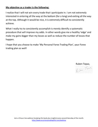 My objective as a trader is the following:

I realize that I will not win every trade that I participate in. I am not extremely
interested in entering all the way at the bottom (for a long) and exiting all the way
at the top. Although it would be nice, it is extremely difficult to consistently
achieve.

What I really try to consistently accomplish is merely identify a systematic
procedure that will improve my odds. In other words give me a healthy ‘edge’ and
make my gains bigger than my losses as well as reduce the number of losses that
happen.

I hope that you choose to make ‘My Personal Forex Trading Plan’, your Forex
trading plan as well!




                                                                                              Ruben Topaz,




        Join a 4 hours live webinar (studying this book plus insights) every second Saturday of the month.
                                 http://www.ecurrencytradinginfo.com/webinar
 