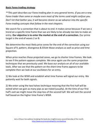 Basic Forex trading strategy

**This part describes our Forex trading plan in very general terms. If you are a new
Forex trader than some or maybe even most of the terms used might confuse you.
Don’t let that bother you; it will become clearer as we advance into the specific
Forex trading concepts that follow in the next chapters.

We search for a correction that is about to end. It makes sense because if we see a
trend on a specific time frame than we are likely to be already too late to make an
entry. Our objective is to enter the market at the end of a correction. Our prime
target is the end of waves 2 or B.

We determine the most likely price zones for the end of the correction using our
Square of 9, pattern, divergence & Elliott Wave analysis as well as price and time
projection.

When price reaches those projected zones, we go to shorter time frames. We look
to see if the pattern appears complete. We once again use the same projection
techniques that we previously used. We base our analysis on all of our available
tools. After we see that the pattern on the short time frame appears to be
complete then we look at our oscillators for an entry.

1) We look at the W%R and establish what time frames will signal our entry. We
patiently wait for both signals.

2) We enter using the two halves technique meaning that the first half will be
exited when we gain as many pips as we risked (usually). At the time of our first
half’s exit we might move the stop loss of the second half. We will exit the second
half based on the higher time frame’s W%R.




        Join a 4 hours live webinar (studying this book plus insights) every second Saturday of the month.
                                 http://www.ecurrencytradinginfo.com/webinar
 