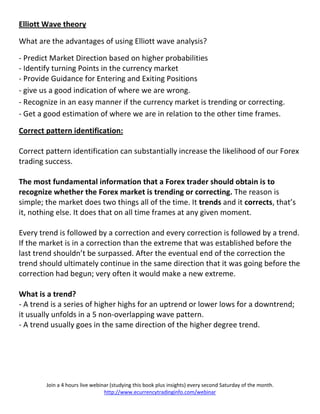 Elliott Wave theory

What are the advantages of using Elliott wave analysis?

- Predict Market Direction based on higher probabilities
- Identify turning Points in the currency market
- Provide Guidance for Entering and Exiting Positions
- give us a good indication of where we are wrong.
- Recognize in an easy manner if the currency market is trending or correcting.
- Get a good estimation of where we are in relation to the other time frames.

Correct pattern identification:

Correct pattern identification can substantially increase the likelihood of our Forex
trading success.

The most fundamental information that a Forex trader should obtain is to
recognize whether the Forex market is trending or correcting. The reason is
simple; the market does two things all of the time. It trends and it corrects, that’s
it, nothing else. It does that on all time frames at any given moment.

Every trend is followed by a correction and every correction is followed by a trend.
If the market is in a correction than the extreme that was established before the
last trend shouldn’t be surpassed. After the eventual end of the correction the
trend should ultimately continue in the same direction that it was going before the
correction had begun; very often it would make a new extreme.

What is a trend?
- A trend is a series of higher highs for an uptrend or lower lows for a downtrend;
it usually unfolds in a 5 non-overlapping wave pattern.
- A trend usually goes in the same direction of the higher degree trend.




        Join a 4 hours live webinar (studying this book plus insights) every second Saturday of the month.
                                 http://www.ecurrencytradinginfo.com/webinar
 