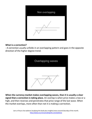 What is a correction?
- A correction usually unfolds in an overlapping pattern and goes in the opposite
direction of the higher degree trend.




When the currency market makes overlapping waves, than it is usually a clear
signal that a correction is taking place. An overlap is when price makes a low or a
high, and then reverses and penetrates that price range of the last wave. When
the market overlaps, more often than not it is making a correction.

        Join a 4 hours live webinar (studying this book plus insights) every second Saturday of the month.
                                 http://www.ecurrencytradinginfo.com/webinar
 