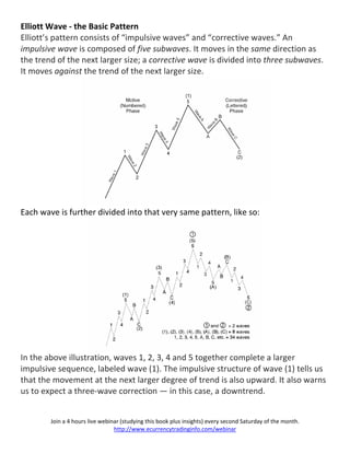 Elliott Wave - the Basic Pattern
Elliott’s pattern consists of “impulsive waves” and “corrective waves.” An
impulsive wave is composed of five subwaves. It moves in the same direction as
the trend of the next larger size; a corrective wave is divided into three subwaves.
It moves against the trend of the next larger size.




Each wave is further divided into that very same pattern, like so:




In the above illustration, waves 1, 2, 3, 4 and 5 together complete a larger
impulsive sequence, labeled wave (1). The impulsive structure of wave (1) tells us
that the movement at the next larger degree of trend is also upward. It also warns
us to expect a three-wave correction — in this case, a downtrend.


        Join a 4 hours live webinar (studying this book plus insights) every second Saturday of the month.
                                 http://www.ecurrencytradinginfo.com/webinar
 