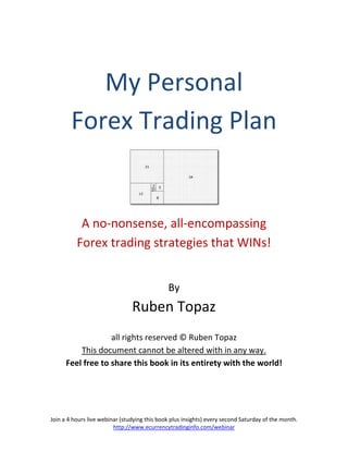 My Personal
        Forex Trading Plan


           A no-nonsense, all-encompassing
          Forex trading strategies that WINs!


                                              By
                                Ruben Topaz
                   all rights reserved © Ruben Topaz
          This document cannot be altered with in any way.
      Feel free to share this book in its entirety with the world!




Join a 4 hours live webinar (studying this book plus insights) every second Saturday of the month.
                         http://www.ecurrencytradinginfo.com/webinar
 