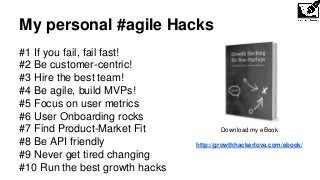 My personal #agile Hacks
#1 If you fail, fail fast!
#2 Be customer-centric!
#3 Hire the best team!
#4 Be agile, build MVPs!
#5 Focus on user metrics
#6 User Onboarding rocks
#7 Find Product-Market Fit
#8 Be API friendly
#9 Never get tired changing
#10 Run the best growth hacks
Download my eBook
http://growthhackerlove.com/ebook/
 
