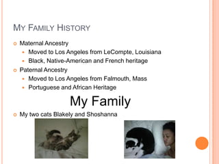 MY FAMILY HISTORY
   Maternal Ancestry
      Moved to Los Angeles from LeCompte, Louisiana
      Black, Native-American and French heritage
   Paternal Ancestry
      Moved to Los Angeles from Falmouth, Mass
      Portuguese and African Heritage


                    My Family
   My two cats Blakely and Shoshanna
 