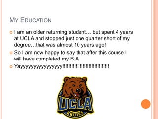 MY EDUCATION
 I am an older returning student… but spent 4 years
  at UCLA and stopped just one quarter short of my
  degree…that was almost 10 years ago!
 So I am now happy to say that after this course I
  will have completed my B.A.
 Yayyyyyyyyyyyyyyyy!!!!!!!!!!!!!!!!!!!!!!!!!!!!!!!!
 