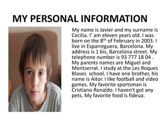 MY PERSONAL INFORMATION 
My name is Javier and my surname is 
Cecilia. I’ am eleven years old. I was 
born on the 8th of February in 2003. I 
live in Esparreguera, Barcelona. My 
address is 1 bis, Barcelona street. My 
telephone number is 93 777 18 04 . 
My parents names are Miguel and 
Montserrat. I study at the Les Roques 
Blaves school. I have one brother, his 
name is Aitor. I like football and video 
games. My favorite sportsman is 
Cristiano Ronaldo. I haven't got any 
pets. My favorite food is fideua. 
 