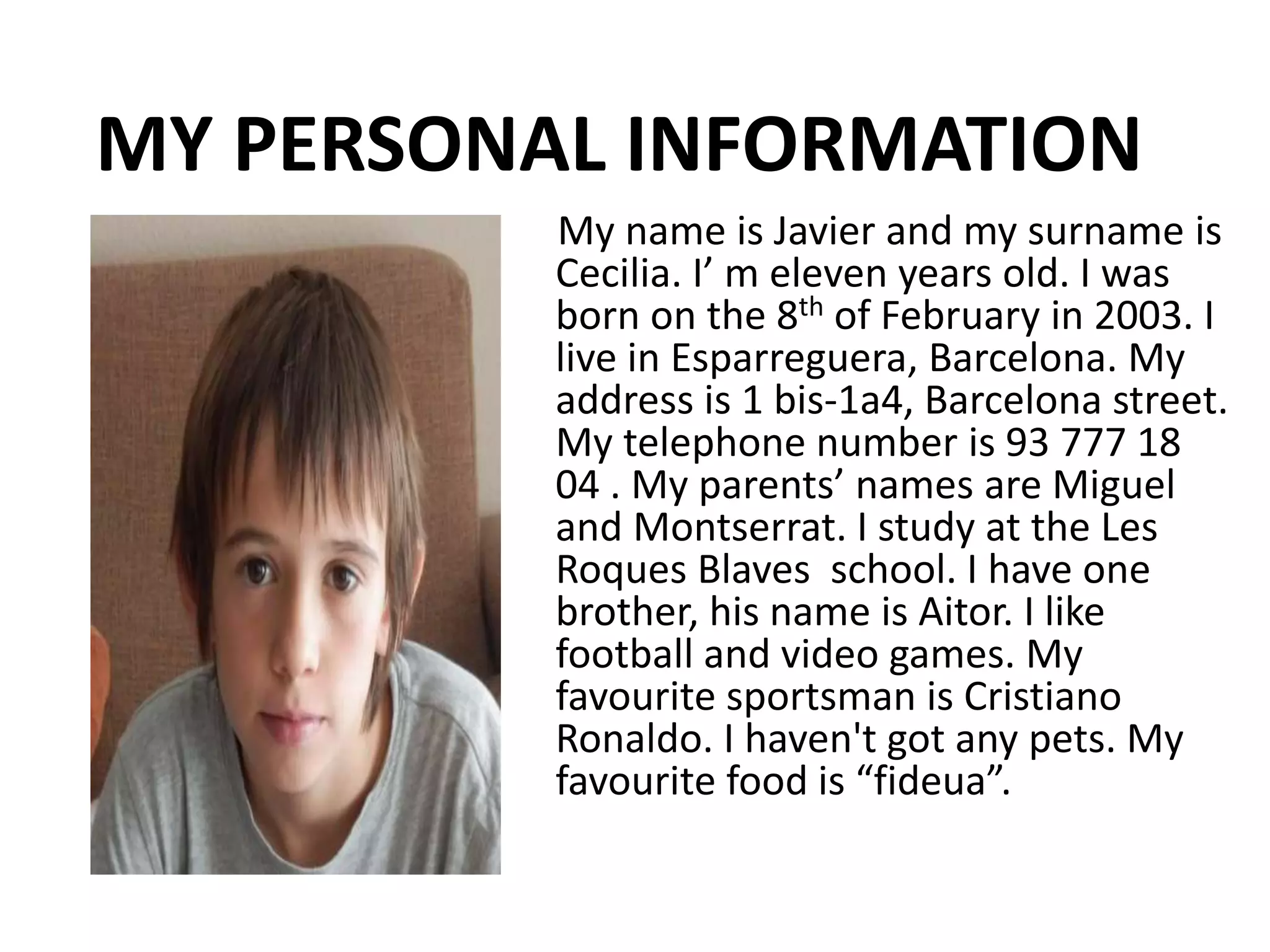 MY PERSONAL INFORMATION
My name is Javier and my surname is
Cecilia. I’ m eleven years old. I was
born on the 8th of February in 2003. I
live in Esparreguera, Barcelona. My
address is 1 bis-1a4, Barcelona street.
My telephone number is 93 777 18
04 . My parents’ names are Miguel
and Montserrat. I study at the Les
Roques Blaves school. I have one
brother, his name is Aitor. I like
football and video games. My
favourite sportsman is Cristiano
Ronaldo. I haven't got any pets. My
favourite food is “fideua”.