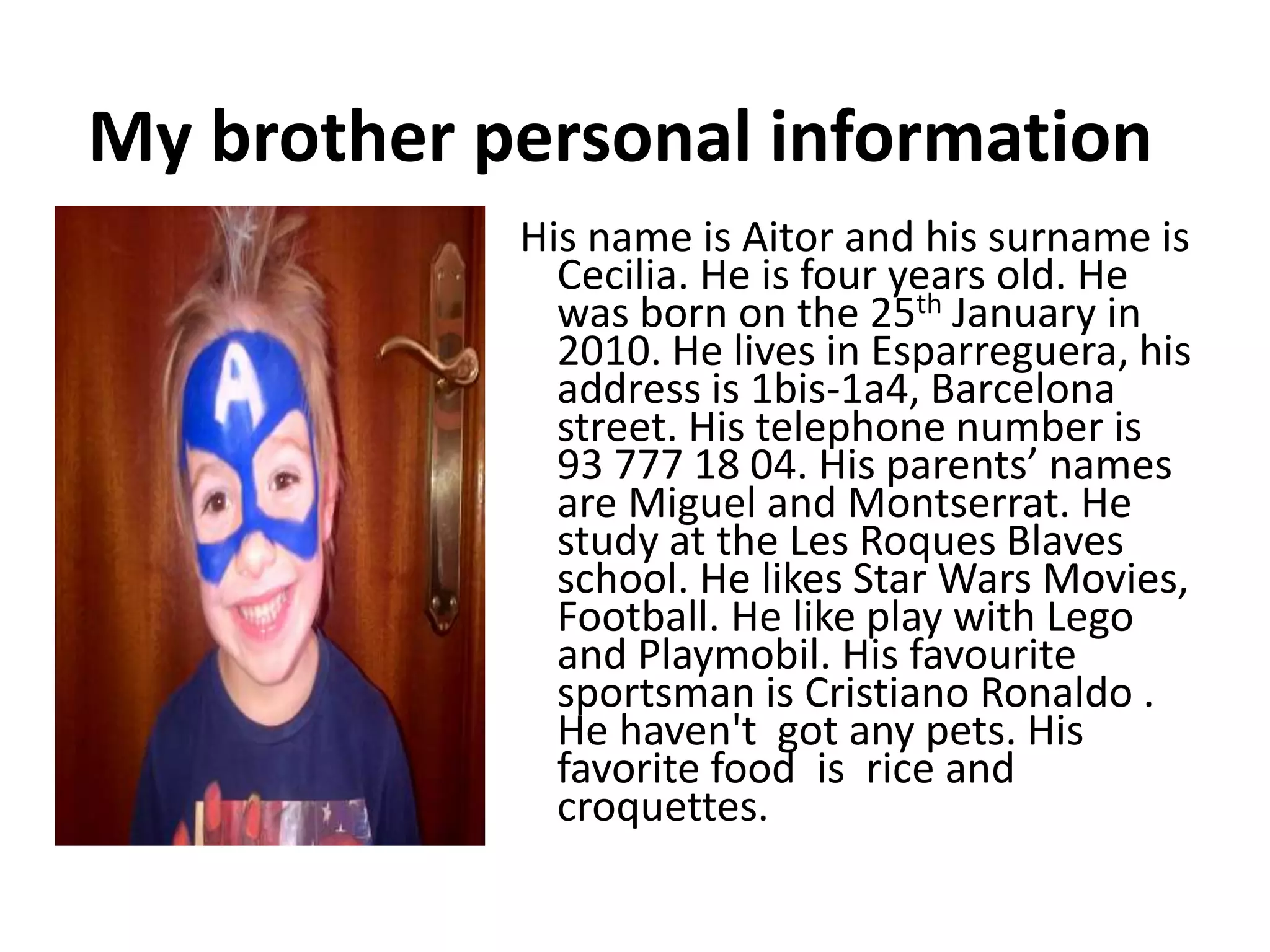 My brother personal information
His name is Aitor and his surname is
Cecilia. He is four years old. He
was born on the 25th January in
2010. He lives in Esparreguera, his
address is 1bis-1a4, Barcelona
street. His telephone number is
93 777 18 04. His parents’ names
are Miguel and Montserrat. He
study at the Les Roques Blaves
school. He likes Star Wars Movies,
Football. He like play with Lego
and Playmobil. His favourite
sportsman is Cristiano Ronaldo .
He haven't got any pets. His
favorite food is rice and
croquettes.