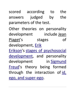 scored according to the
answers judged by the
parameters of the test.
Other theories on personality
development include Jean
Piaget's stages of
development, Erik
Erikson's stages of psychosocial
development, and personality
development in Sigmund
Freud's theory being formed
through the interaction of id,
ego, and super-ego.
 
