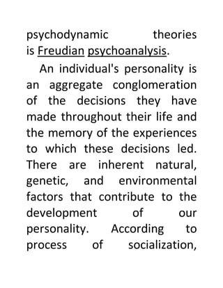 psychodynamic theories
is Freudian psychoanalysis.
An individual's personality is
an aggregate conglomeration
of the decisions they have
made throughout their life and
the memory of the experiences
to which these decisions led.
There are inherent natural,
genetic, and environmental
factors that contribute to the
development of our
personality. According to
process of socialization,
 