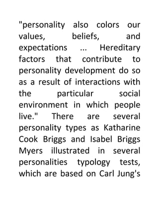 "personality also colors our
values, beliefs, and
expectations ... Hereditary
factors that contribute to
personality development do so
as a result of interactions with
the particular social
environment in which people
live." There are several
personality types as Katharine
Cook Briggs and Isabel Briggs
Myers illustrated in several
personalities typology tests,
which are based on Carl Jung's
 