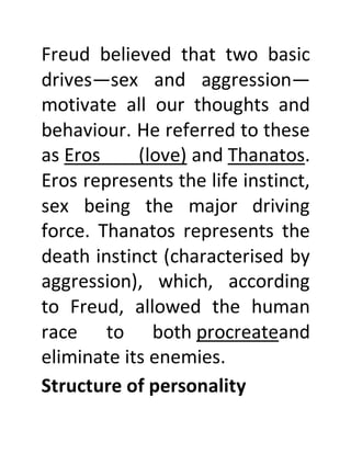 Freud believed that two basic
drives—sex and aggression—
motivate all our thoughts and
behaviour. He referred to these
as Eros (love) and Thanatos.
Eros represents the life instinct,
sex being the major driving
force. Thanatos represents the
death instinct (characterised by
aggression), which, according
to Freud, allowed the human
race to both procreateand
eliminate its enemies.
Structure of personality
 