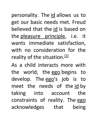 personality. The id allows us to
get our basic needs met. Freud
believed that the id is based on
the pleasure principle, i.e. it
wants immediate satisfaction,
with no consideration for the
reality of the situation.[2]
As a child interacts more with
the world, the ego begins to
develop. The ego's job is to
meet the needs of the id by
taking into account the
constraints of reality. The ego
acknowledges that being
 