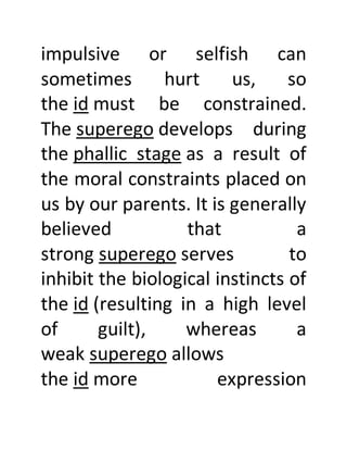 impulsive or selfish can
sometimes hurt us, so
the id must be constrained.
The superego develops during
the phallic stage as a result of
the moral constraints placed on
us by our parents. It is generally
believed that a
strong superego serves to
inhibit the biological instincts of
the id (resulting in a high level
of guilt), whereas a
weak superego allows
the id more expression
 