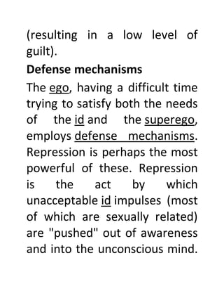 (resulting in a low level of
guilt).
Defense mechanisms
The ego, having a difficult time
trying to satisfy both the needs
of the id and the superego,
employs defense mechanisms.
Repression is perhaps the most
powerful of these. Repression
is the act by which
unacceptable id impulses (most
of which are sexually related)
are "pushed" out of awareness
and into the unconscious mind.
 