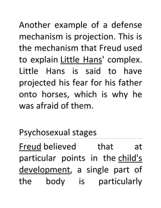 Another example of a defense
mechanism is projection. This is
the mechanism that Freud used
to explain Little Hans' complex.
Little Hans is said to have
projected his fear for his father
onto horses, which is why he
was afraid of them.
Psychosexual stages
Freud believed that at
particular points in the child's
development, a single part of
the body is particularly
 