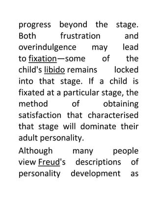 progress beyond the stage.
Both frustration and
overindulgence may lead
to fixation—some of the
child's libido remains locked
into that stage. If a child is
fixated at a particular stage, the
method of obtaining
satisfaction that characterised
that stage will dominate their
adult personality.
Although many people
view Freud's descriptions of
personality development as
 
