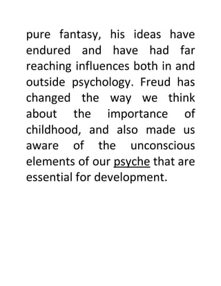 pure fantasy, his ideas have
endured and have had far
reaching influences both in and
outside psychology. Freud has
changed the way we think
about the importance of
childhood, and also made us
aware of the unconscious
elements of our psyche that are
essential for development.
 