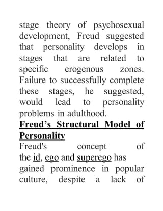 stage theory of psychosexual
development, Freud suggested
that personality develops in
stages that are related to
specific erogenous zones.
Failure to successfully complete
these stages, he suggested,
would lead to personality
problems in adulthood.
Freud’s Structural Model of
Personality
Freud's concept of
the id, ego and superego has
gained prominence in popular
culture, despite a lack of
 