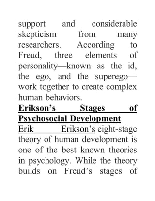 support and considerable
skepticism from many
researchers. According to
Freud, three elements of
personality—known as the id,
the ego, and the superego—
work together to create complex
human behaviors.
Erikson’s Stages of
Psychosocial Development
Erik Erikson’s eight-stage
theory of human development is
one of the best known theories
in psychology. While the theory
builds on Freud’s stages of
 