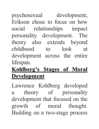 psychosexual development,
Erikson chose to focus on how
social relationships impact
personality development. The
theory also extends beyond
childhood to look at
development across the entire
lifespan.
Kohlberg’s Stages of Moral
Development
Lawrence Kohlberg developed
a theory of personality
development that focused on the
growth of moral thought.
Building on a two-stage process
 