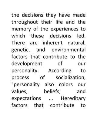 the decisions they have made
throughout their life and the
memory of the experiences to
which these decisions led.
There are inherent natural,
genetic, and environmental
factors that contribute to the
development of our
personality. According to
process of socialization,
"personality also colors our
values, beliefs, and
expectations ... Hereditary
factors that contribute to
 