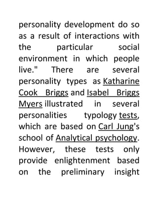 personality development do so
as a result of interactions with
the particular social
environment in which people
live." There are several
personality types as Katharine
Cook Briggs and Isabel Briggs
Myers illustrated in several
personalities typology tests,
which are based on Carl Jung's
school of Analytical psychology.
However, these tests only
provide enlightenment based
on the preliminary insight
 