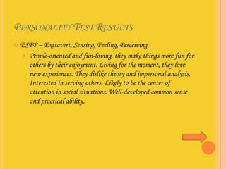 PERSONALITY TEST RESULTS
   ESFP – Extravert, Sensing, Feeling, Perceiving
     People-oriented and fun-loving, they make things more fun for
      others by their enjoyment. Living for the moment, they love
      new experiences. They dislike theory and impersonal analysis.
      Interested in serving others. Likely to be the center of
      attention in social situations. Well-developed common sense
      and practical ability.
 