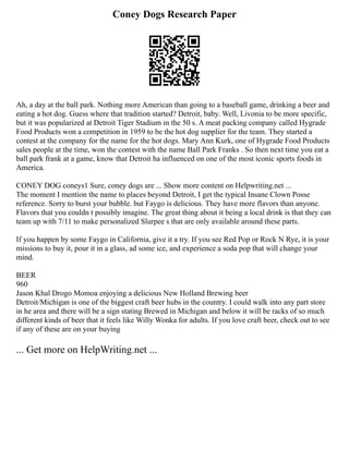 Coney Dogs Research Paper
Ah, a day at the ball park. Nothing more American than going to a baseball game, drinking a beer and
eating a hot dog. Guess where that tradition started? Detroit, baby. Well, Livonia to be more specific,
but it was popularized at Detroit Tiger Stadium in the 50 s. A meat packing company called Hygrade
Food Products won a competition in 1959 to be the hot dog supplier for the team. They started a
contest at the company for the name for the hot dogs. Mary Ann Kurk, one of Hygrade Food Products
sales people at the time, won the contest with the name Ball Park Franks . So then next time you eat a
ball park frank at a game, know that Detroit ha influenced on one of the most iconic sports foods in
America.
CONEY DOG coneys1 Sure, coney dogs are ... Show more content on Helpwriting.net ...
The moment I mention the name to places beyond Detroit, I get the typical Insane Clown Posse
reference. Sorry to burst your bubble. but Faygo is delicious. They have more flavors than anyone.
Flavors that you couldn t possibly imagine. The great thing about it being a local drink is that they can
team up with 7/11 to make personalized Slurpee s that are only available around these parts.
If you happen by some Faygo in California, give it a try. If you see Red Pop or Rock N Rye, it is your
missions to buy it, pour it in a glass, ad some ice, and experience a soda pop that will change your
mind.
BEER
960
Jason Khal Drogo Momoa enjoying a delicious New Holland Brewing beer
Detroit/Michigan is one of the biggest craft beer hubs in the country. I could walk into any part store
in he area and there will be a sign stating Brewed in Michigan and below it will be racks of so much
different kinds of beer that it feels like Willy Wonka for adults. If you love craft beer, check out to see
if any of these are on your buying
... Get more on HelpWriting.net ...
 