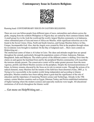 Contemporary Issue in Eastern Religions
Running head: CONTEMPORARY ISSUES IN EASTERN RELIGIONS
There are over one billion people from different types of races, nationalities and cultures across the
globe, ranging from the southern Philippines to Nigeria they are united by their common Islamic faith.
A small group live in the Arab the world and the world s largest Muslim community is in Indonesia,
where substantial parts of Asia and most of Africa are Muslim, while significant minorities are to be
found in the Soviet Union, China, North and South America, and Europe Muslims believe in One,
Unique, Incomparable God. Also, that the Angels were created by Him in the prophets through whom
his revelations were brought to mankind. On the Day of Judgment each ... Show more content on
Helpwriting.net ...
The intellectual centre of Islam is Al Azhar in Cairo. The ideas and attitudes taught here are spread
throughout the ummah, particularly through the population centers of Islam: Indonesia, Pakistan,
Bangladesh, India and Malaysia. The relative power of the different centers is shifting. Over time the
claims on and against the heartland from and by the peripheral Muslim communities will exacerbate
the tensions already present. The conservative centre will be under greater pressure from the more
vigorous, prolific and liberal Muslim societies on the periphery. Despite the increased prominence of
Islam, its history remains obscured by the focus on its role in current events. Through the actions of its
radical elements, many Muslims feel the tenants of the faith have been distorted (Aslan, 2005, p. 1).
Trying to live successfully in the modern world, being independent and according to Islamic
principles, Muslim countries have been talking about a great deal the significance of the role of
education and the importance of mastering Western science and Technology. Already in the 19th
century, certain Muslim countries such as Egypt, Ottoman Turkey and Persia established institutions
of higher learning where the modern sciences and especially medicine were taught. All educational
institutions of all levels throughout the Islamic world
... Get more on HelpWriting.net ...
 