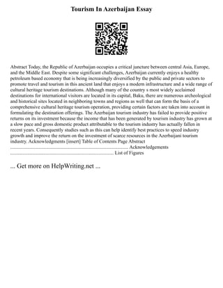 Tourism In Azerbaijan Essay
Abstract Today, the Republic of Azerbaijan occupies a critical juncture between central Asia, Europe,
and the Middle East. Despite some significant challenges, Azerbaijan currently enjoys a healthy
petroleum based economy that is being increasingly diversified by the public and private sectors to
promote travel and tourism in this ancient land that enjoys a modern infrastructure and a wide range of
cultural heritage tourism destinations. Although many of the country s most widely acclaimed
destinations for international visitors are located in its capital, Baku, there are numerous archeological
and historical sites located in neighboring towns and regions as well that can form the basis of a
comprehensive cultural heritage tourism operation, providing certain factors are taken into account in
formulating the destination offerings. The Azerbaijan tourism industry has failed to provide positive
returns on its investment because the income that has been generated by tourism industry has grown at
a slow pace and gross domestic product attributable to the tourism industry has actually fallen in
recent years. Consequently studies such as this can help identify best practices to speed industry
growth and improve the return on the investment of scarce resources in the Azerbaijani tourism
industry. Acknowledgments [insert] Table of Contents Page Abstract
................................................................................................ Acknowledgements
.................................................................................... List of Figures
... Get more on HelpWriting.net ...
 