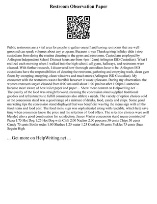 Restroom Observation Paper
Public restrooms are a vital area for people to gather oneself and having restrooms that are well
groomed can speak volumes about any program. Because it was Thanksgiving holiday didn t stop
custodians from doing the routine cleaning in the gyms and restrooms. Custodians employed by
Arlington Independent School Distract hours are from 4pm 12am( Arlington ISD Custodian). What I
realized each morning when I walked into the high school, all gyms, hallways, and restrooms were
cleaned. With further research, I discovered how thorough custodians have to be. Arlington ISD
custodians have the responsibilities of cleaning the restroom, gathering and emptying trash, clean gym
floors by sweeping, mopping, clean windows and much more (Arlington ISD Custodian). My
encounter with the restrooms wasn t horrible however it wasn t pleasant. During my observation, the
women restroom stayed cleaned from 8:00 am until about 1:00 pm but after 1:00pm I started to
become more aware of how toilet paper and paper ... Show more content on Helpwriting.net ...
The quality of the food was straightforward, meaning the concession stand supplied traditional
goodies and refreshments to fulfill consumers also athlete s needs. The variety of option choices sold
at the concession stand was a good range of a mixture of drinks, food, candy and chips. Some good
marketing tips the concession stand displayed that was beneficial was big the menu sign with all the
food items and food cost. The food menu sign was sophisticated along with readable, which help save
time when consumers know the price and the selection of food offers. The selection choices were well
blended also a good combination for satisfaction. James Martin concession stand menu consisted of
Pizza 1.75 Hot Dog 1.25 Hot Dog with Chili 2.00 Nachos 2.00 popcorn 50 cents Chips 50 cents
Candy 75 cents Bottle sodas 1.00 Slushes 1.25 water 1.25 Cookies 50 cents Pickles 75 cents (Juan
Seguin High
... Get more on HelpWriting.net ...
 