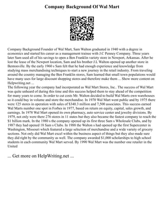 Company Background Of Wal Mart
Company Background Founder of Wal Mart, Sam Walton graduated in 1940 with a degree in
economics and started his career as a management trainee with J.C Penney Company. Three years
later Sam used all of his savings to open a Ben Franklin variety store in Newport, Arkansas. After he
lost the lease of the Newport location, Sam and his brother J.L Walton opened up another store in
Bentonville. By the early 1960 s Sam felt that he had enough experience and knowledge from
studying mass merchandising techniques to start a new journey in the retail industry. From traveling
around the country managing the Ben Franklin stores, Sam learned that small town populations would
have many uses for large discount shopping stores and therefore make them ... Show more content on
Helpwriting.net ...
The following year the company had incorporated as Wal Mart Stores, Inc.. The success of Wal Mart
was quite unheard of during this time and this success helped them to stay ahead of the competition
for many years to come. In order to cut costs Mr. Walton decided to build Wal Marts own warehouses
so it could buy in volume and store the merchandise. In 1970 Wal Mart went public and by 1975 there
were 125 stores in operation with sales of $340.3 million and 7,500 associates. This success earned
Wal Marts number one spot in Forbes in 1977, based on return on equity, capital, sales growth, and
earnings. In 1978 Wal Mart opened its own pharmacy, auto service center and jewelry divisions. By
1979, not only were there 276 stores in 11 states but they also became the fastest company to reach the
$1 billion mark. In the 1980 s the company opened up its first three Sam s Wholesale Clubs, and by
1987 they had opened 18 Sam s Clubs. In 1988 the Walton s had opened up the first Supercenter in
Washington, Missouri which featured a large selection of merchandise and a wide variety of grocery
sections. Not only did Wal Mart excel within the business aspect of things but they also made sure
they did right by the community as well. The company awarded $1,000 scholarships to high school
students in each community Wal Mart served. By 1990 Wal Mart was the number one retailer in the
United
... Get more on HelpWriting.net ...
 