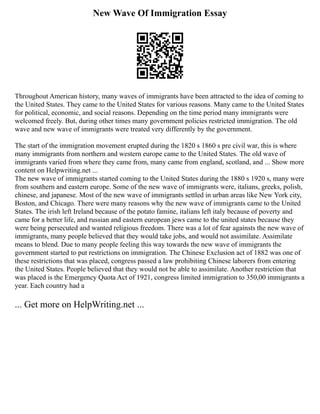 New Wave Of Immigration Essay
Throughout American history, many waves of immigrants have been attracted to the idea of coming to
the United States. They came to the United States for various reasons. Many came to the United States
for political, economic, and social reasons. Depending on the time period many immigrants were
welcomed freely. But, during other times many government policies restricted immigration. The old
wave and new wave of immigrants were treated very differently by the government.
The start of the immigration movement erupted during the 1820 s 1860 s pre civil war, this is where
many immigrants from northern and western europe came to the United States. The old wave of
immigrants varied from where they came from, many came from england, scotland, and ... Show more
content on Helpwriting.net ...
The new wave of immigrants started coming to the United States during the 1880 s 1920 s, many were
from southern and eastern europe. Some of the new wave of immigrants were, italians, greeks, polish,
chinese, and japanese. Most of the new wave of immigrants settled in urban areas like New York city,
Boston, and Chicago. There were many reasons why the new wave of immigrants came to the United
States. The irish left Ireland because of the potato famine, italians left italy because of poverty and
came for a better life, and russian and eastern european jews came to the united states because they
were being persecuted and wanted religious freedom. There was a lot of fear againsts the new wave of
immigrants, many people believed that they would take jobs, and would not assimilate. Assimilate
means to blend. Due to many people feeling this way towards the new wave of immigrants the
government started to put restrictions on immigration. The Chinese Exclusion act of 1882 was one of
these restrictions that was placed, congress passed a law prohibiting Chinese laborers from entering
the United States. People believed that they would not be able to assimilate. Another restriction that
was placed is the Emergency Quota Act of 1921, congress limited immigration to 350,00 immigrants a
year. Each country had a
... Get more on HelpWriting.net ...
 