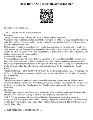 Book Review Of The NovelEvery Soul A Star
Book title: Every Soul a Star
Task 1: Describe how the story s plot unfolds
Exposition
Setting The main setting of Every Soul a Star is Moonshadow Campground.
Characters There were many characters in the book Every Soul a Star. The three main characters were
Ally, Jack, and Bree. Some secondary characters where Kenny, Melanie, Mr.Silver, Ally s mom and
dad, and Bree s mom and dad.
Plot (struggle) The plot or struggle of Every Soul a Star is different for each character. The plot for
Ally was making sure that everything was perfect for the solar eclipse. The plot for Jack was making
sure he did all of his science work so he wouldn t have to go to summer school. The plot for Bree was
finding ways to try to live in the outdoors.
Events in the Rising Action
You should have at least 3 5 events that were significant to the story. These should be exciting parts
before the climax of the story. Some events in the story that I thought was rising action were when
they all got together to make the solar eclipse perfect, when they all had to camp out together because
of the storm, and when they all worked together to find a signal for the planet that they found.
Climax
What is the turning point of the story? It s typically the most exciting part you read. The turning point
of Every Soul a Star is when everyone finally comes together to finally watch the solar eclipse after
lots of hard work.
Falling Action
What loose ends are wrapped up? Some events help lead the protagonist to a resolution for their
internal or external conflict. Some of the falling action may seem like rising action. The falling action
of the story was when they found out that they found a planet, and when they had to say goodbye to
each other.
Resolution
What did your character learn? In the story Every Soul a Star, the characters learned that even when
they think that a situation is going to be awful, amazing things can come out of it.
Task 2: Provide a summary of what happened distinct from personal opinions or judgments.
Using your plot development above, write a summary of your story in Ms. Mullins classroom during
writing this week (more to come on that when you have writing tomorrow). The story Every Soul a
Star by Wendy Mass
... Get more on HelpWriting.net ...
 