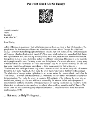 Pentecost Island Rite Of Passage
1
Antonio Antonini
Wien
English 9
6, October 2017
Land Diving
A Rite of Passage is a ceremony that will change someone from one point in their life to another. The
people from the Southern part of Pentecost Island have their own Rite of Passage. Its called land
diving. The history behind the people of Pentecost Island is rich with culture. In the Northern Regions
of Pentecost Island the leadership is based off of how many circle tusked pigs a man has killed. In the
two regions below this, your ranking is mostly based off of men, their abilities, and how much effort
they put into it. Age is also a factor that makes you of higher importance. This make it so the majority
of the people are older men. The story behind land diving is that of a woman who wasn t getting along
with her husband. So she ran into the forest and climbed a tree. As her husband followed her up it she
tied some vines to her ankles and jumped and ... Show more content on Helpwriting.net ...
This is where men and boys tie some very elastic vines around their ankles and jump off a tall wooden
tower that they call a Nagol Adi. They make the tower fresh every year so that the wood is stronger.
The whole rite of passage is done right after the wet season so that the vines are elastic, and before the
Yam harvest. The towers construction takes 20 30 men and can take up to a whole month to complete
the construction. They make the towers to represent different parts of the body and the tower was an
evolution of jumping out of a tree, which was invented by the women. Before a dive jumpers will
make speeches and have rituals like settling disputes or not wearing charms that are considered lucky.
On the few occasions when the rules have been bent, it has cost lives according to CNN Travel. The
divers know the risks considering they experience the most G force in the world that s from a man
made structure.(CNN
... Get more on HelpWriting.net ...
 