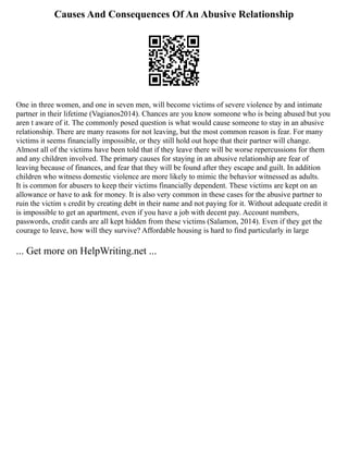 Causes And Consequences Of An Abusive Relationship
One in three women, and one in seven men, will become victims of severe violence by and intimate
partner in their lifetime (Vagianos2014). Chances are you know someone who is being abused but you
aren t aware of it. The commonly posed question is what would cause someone to stay in an abusive
relationship. There are many reasons for not leaving, but the most common reason is fear. For many
victims it seems financially impossible, or they still hold out hope that their partner will change.
Almost all of the victims have been told that if they leave there will be worse repercussions for them
and any children involved. The primary causes for staying in an abusive relationship are fear of
leaving because of finances, and fear that they will be found after they escape and guilt. In addition
children who witness domestic violence are more likely to mimic the behavior witnessed as adults.
It is common for abusers to keep their victims financially dependent. These victims are kept on an
allowance or have to ask for money. It is also very common in these cases for the abusive partner to
ruin the victim s credit by creating debt in their name and not paying for it. Without adequate credit it
is impossible to get an apartment, even if you have a job with decent pay. Account numbers,
passwords, credit cards are all kept hidden from these victims (Salamon, 2014). Even if they get the
courage to leave, how will they survive? Affordable housing is hard to find particularly in large
... Get more on HelpWriting.net ...
 
